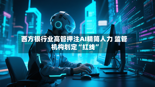 西方银行业高管押注AI精简人力 监管机构划定“红线	”-第2张图片