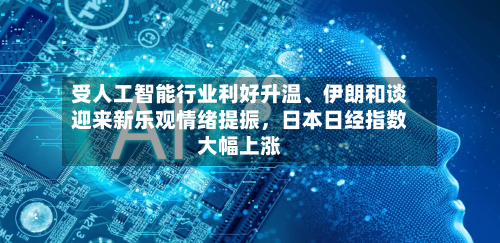 受人工智能行业利好升温	、伊朗和谈迎来新乐观情绪提振，日本日经指数大幅上涨-第2张图片