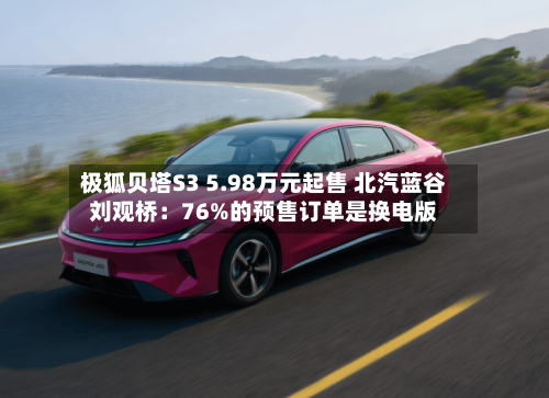 极狐贝塔S3 5.98万元起售 北汽蓝谷刘观桥:76%的预售订单是换电版-第2张图片