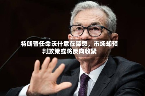 特朗普任命沃什意在降息	，市场却预判政策或将反向收紧-第2张图片