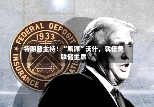 特朗普主持！“鹰派	”沃什，就任美联储主席-第2张图片