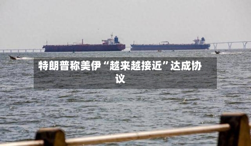 特朗普称美伊“越来越接近”达成协议-第2张图片